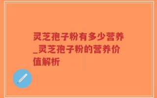 灵芝孢子粉有多少营养_灵芝孢子粉的营养价值解析