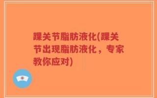 踝关节脂肪液化(踝关节出现脂肪液化，专家教你应对)
