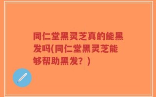 同仁堂黑灵芝真的能黑发吗(同仁堂黑灵芝能够帮助黑发？)
