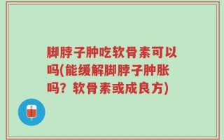 脚脖子肿吃软骨素可以吗(能缓解脚脖子肿胀吗？软骨素或成良方)
