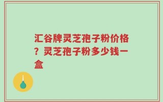 汇谷牌灵芝孢子粉价格？灵芝孢子粉多少钱一盒