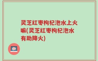 灵芝红枣枸杞泡水上火嘛(灵芝红枣枸杞泡水有助降火)