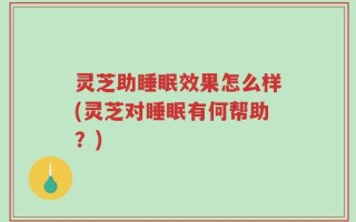 灵芝助睡眠效果怎么样(灵芝对睡眠有何帮助？)