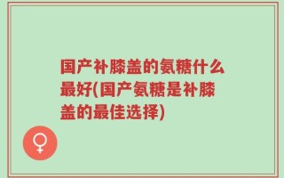 国产补膝盖的氨糖什么最好(国产氨糖是补膝盖的最佳选择)