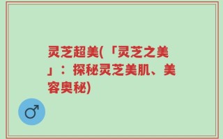 灵芝超美(「灵芝之美」：探秘灵芝美肌、美容奥秘)