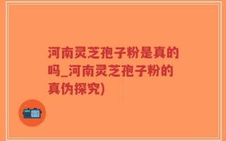 河南灵芝孢子粉是真的吗_河南灵芝孢子粉的真伪探究)