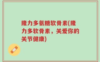 隆力多氨糖软骨素(隆力多软骨素，关爱你的关节健康)