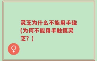 灵芝为什么不能用手碰(为何不能用手触摸灵芝？)