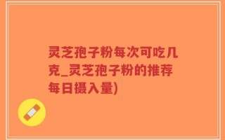 灵芝孢子粉每次可吃几克_灵芝孢子粉的推荐每日摄入量)