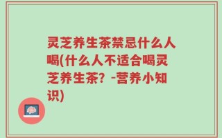 灵芝养生茶禁忌什么人喝(什么人不适合喝灵芝养生茶？-营养小知识)