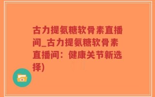 古力提氨糖软骨素直播间_古力提氨糖软骨素直播间：健康关节新选择)