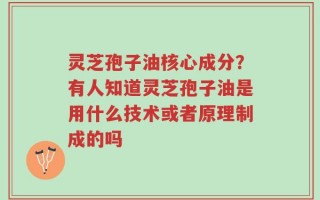 灵芝孢子油核心成分？有人知道灵芝孢子油是用什么技术或者原理制成的吗