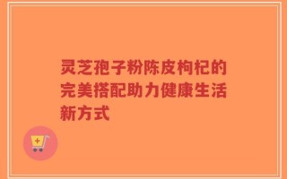 灵芝孢子粉陈皮枸杞的完美搭配助力健康生活新方式