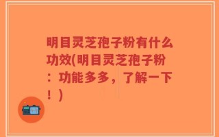 明目灵芝孢子粉有什么功效(明目灵芝孢子粉：功能多多，了解一下！)