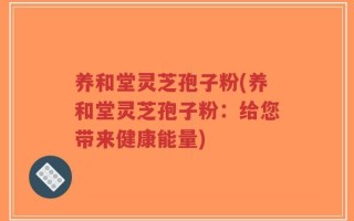 养和堂灵芝孢子粉(养和堂灵芝孢子粉：给您带来健康能量)