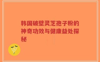 韩国破壁灵芝孢子粉的神奇功效与健康益处探秘