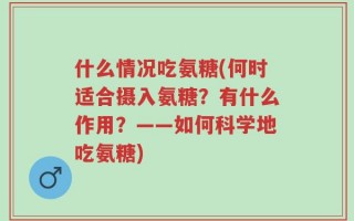 什么情况吃氨糖(何时适合摄入氨糖？有什么作用？——如何科学地吃氨糖)