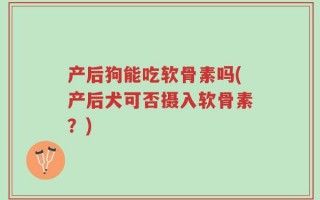 产后狗能吃软骨素吗(产后犬可否摄入软骨素？)