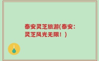 泰安灵芝旅游(泰安：灵芝风光无限！)