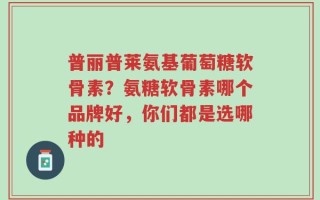 普丽普莱氨基葡萄糖软骨素？氨糖软骨素哪个品牌好，你们都是选哪种的