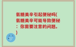 氨糖美辛引起便秘吗(氨糖美辛可能导致便秘：你需要注意的问题。)