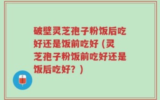 破壁灵芝孢子粉饭后吃好还是饭前吃好 (灵芝孢子粉饭前吃好还是饭后吃好？)