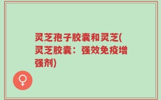 灵芝孢子胶囊和灵芝(灵芝胶囊：强效免疫增强剂)