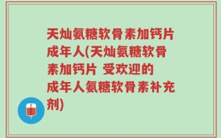 天灿氨糖软骨素加钙片成年人(天灿氨糖软骨素加钙片 受欢迎的 成年人氨糖软骨素补充剂)