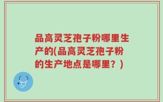 品高灵芝孢子粉哪里生产的(品高灵芝孢子粉的生产地点是哪里？)