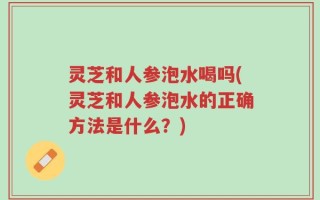 灵芝和人参泡水喝吗(灵芝和人参泡水的正确方法是什么？)
