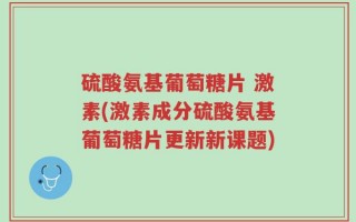 硫酸氨基葡萄糖片 激素(激素成分硫酸氨基葡萄糖片更新新课题)