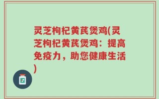 灵芝枸杞黄芪煲鸡(灵芝枸杞黄芪煲鸡：提高免疫力，助您健康生活)