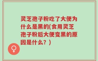 灵芝孢子粉吃了大便为什么是黑的(食用灵芝孢子粉后大便变黑的原因是什么？)