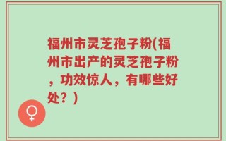 福州市灵芝孢子粉(福州市出产的灵芝孢子粉，功效惊人，有哪些好处？)