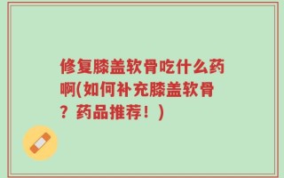 修复膝盖软骨吃什么药啊(如何补充膝盖软骨？药品推荐！)