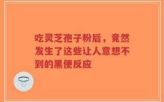 吃灵芝孢子粉后，竟然发生了这些让人意想不到的黑便反应