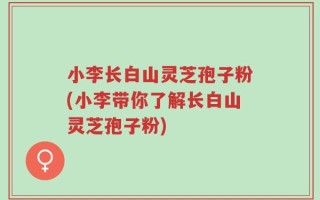 小李长白山灵芝孢子粉(小李带你了解长白山灵芝孢子粉)