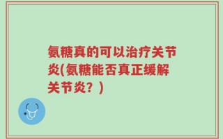 氨糖真的可以治疗关节炎(氨糖能否真正缓解关节炎？)