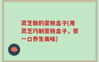 灵芝做的蛋糕盒子(用灵芝巧制蛋糕盒子，尝一口养生美味)