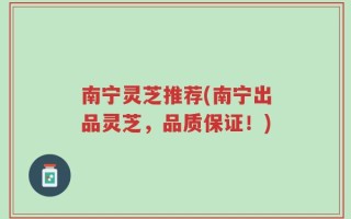 南宁灵芝推荐(南宁出品灵芝，品质保证！)
