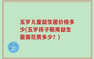 五岁儿童益生菌价格多少(五岁孩子服用益生菌需花费多少？)