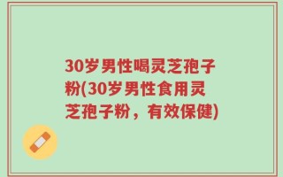 30岁男性喝灵芝孢子粉(30岁男性食用灵芝孢子粉，有效保健)