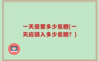 一天需要多少氨糖(一天应摄入多少氨糖？)