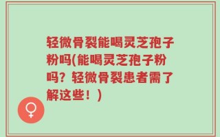 轻微骨裂能喝灵芝孢子粉吗(能喝灵芝孢子粉吗？轻微骨裂患者需了解这些！)