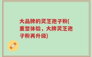 大品牌的灵芝孢子粉(重塑体验，大牌灵芝孢子粉再升级)