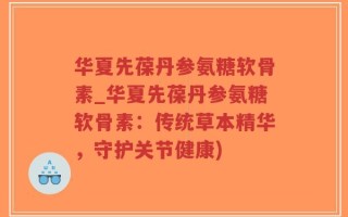 华夏先葆丹参氨糖软骨素_华夏先葆丹参氨糖软骨素：传统草本精华，守护关节健康)