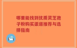 哪里能找到优质灵芝孢子粉购买渠道推荐与选择指南