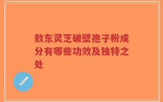 敖东灵芝破壁孢子粉成分有哪些功效及独特之处