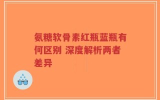 氨糖软骨素红瓶蓝瓶有何区别 深度解析两者差异