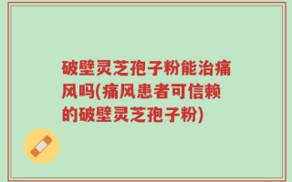 破壁灵芝孢子粉能治痛风吗(痛风患者可信赖的破壁灵芝孢子粉)